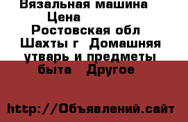 Вязальная машина  › Цена ­ 22 000 - Ростовская обл., Шахты г. Домашняя утварь и предметы быта » Другое   